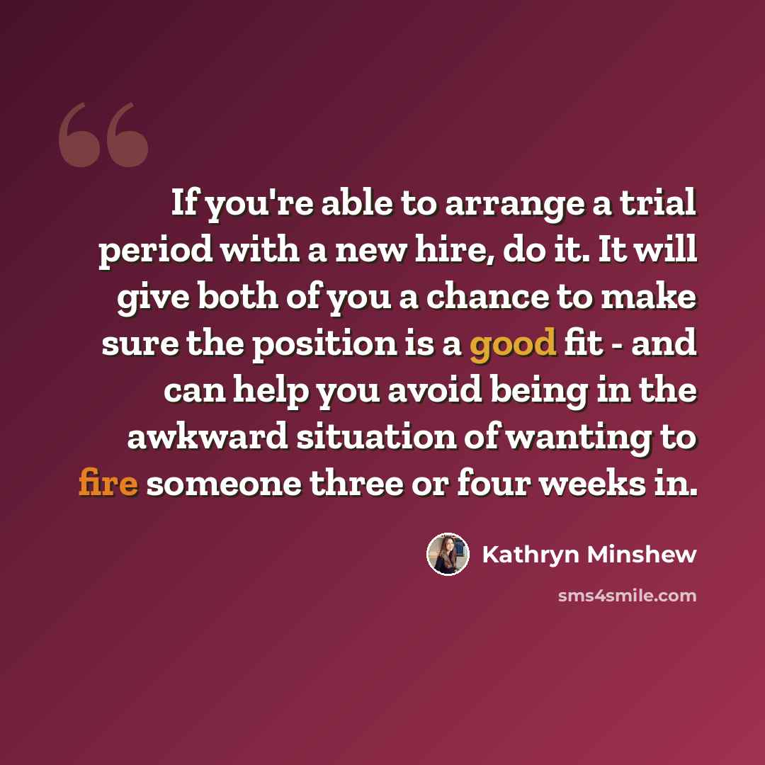 “If you're able to arrange a trial period with a new hire, do it. It will give both of you a chance to make sure the position is a good fit - and can help you avoid being in the awkward situation of wanting to fire someone three or four weeks in.” quote by Kathryn Minshew