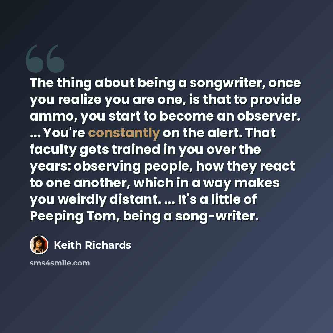 “The thing about being a songwriter, once you realize you are one, is that to provide ammo, you start to become an observer. ... You're constantly on the alert. That faculty gets trained in you over the years: observing people, how they react to one another, which in a way makes you weirdly…” quote by Keith Richards