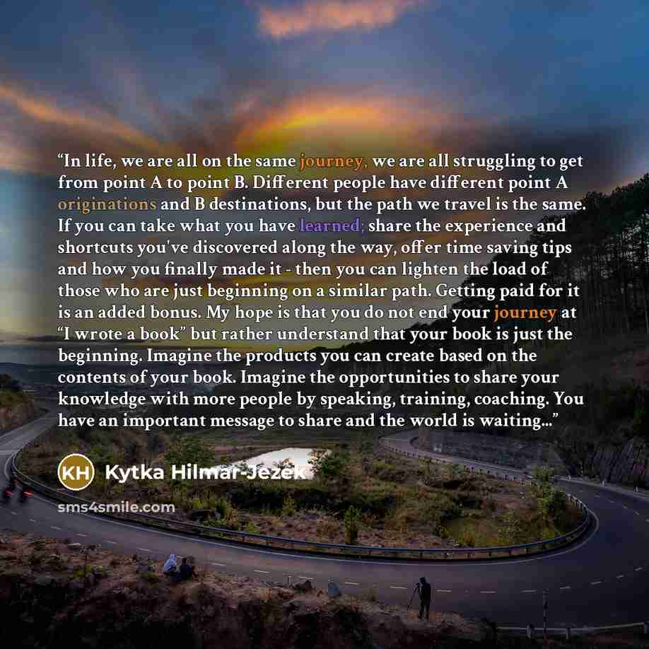 “In life, we are all on the same journey, we are all struggling to get from point A to point B. Different people have different point A originations and B destinations, but the path we travel is the same. If you can take what you have learned; share the experience and shortcuts you've discovered…” quote by Kytka Hilmar-Jezek