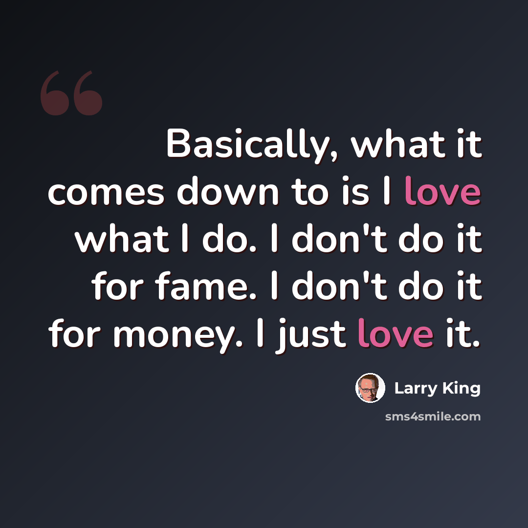 “Basically, what it comes down to is I love what I do. I don't do it for fame. I don't do it for money. I just love it.” quote by Larry King