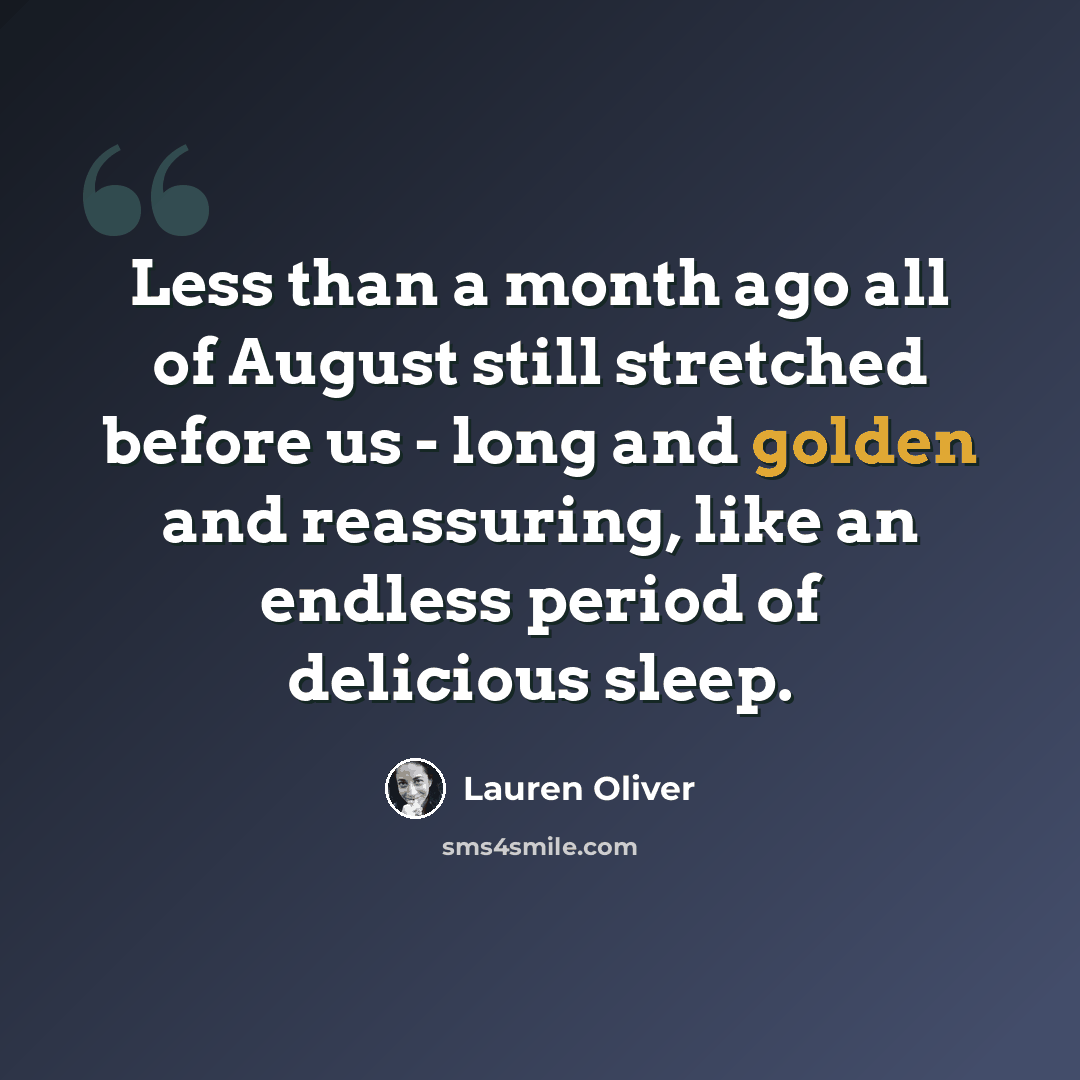 “Less than a month ago all of August still stretched before us - long and golden and reassuring, like an endless period of delicious sleep.” quote by Lauren Oliver