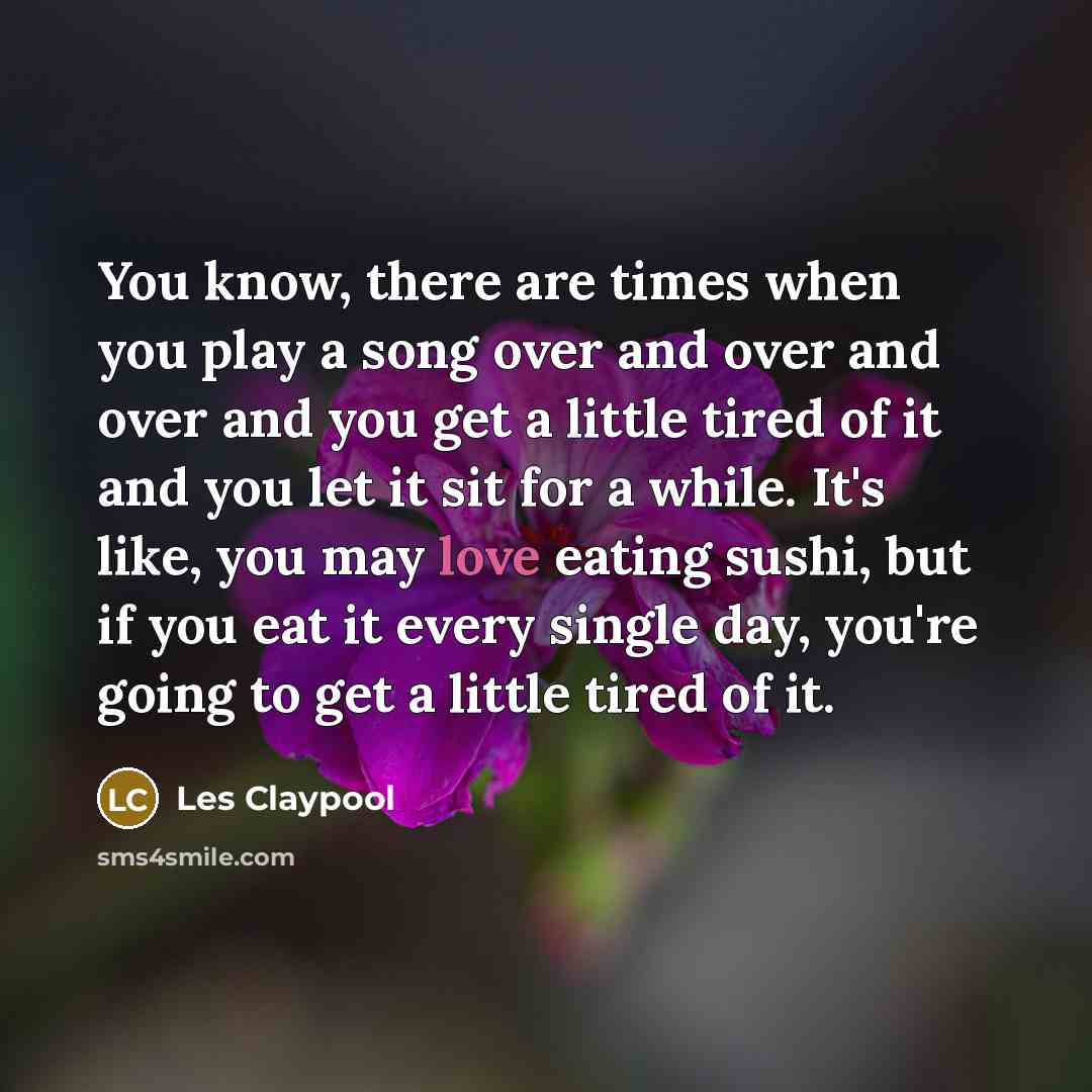 “You know, there are times when you play a song over and over and over and you get a little tired of it and you let it sit for a while. It's like, you may love eating sushi, but if you eat it every single day, you're going to get a little tired of it.” quote by Les Claypool