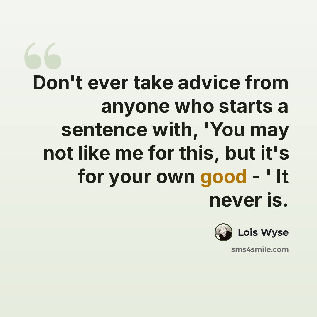 “Don't ever take advice from anyone who starts a sentence with, 'You may not like me for this, but it's for your own good - ' It never is.” quote by Lois Wyse