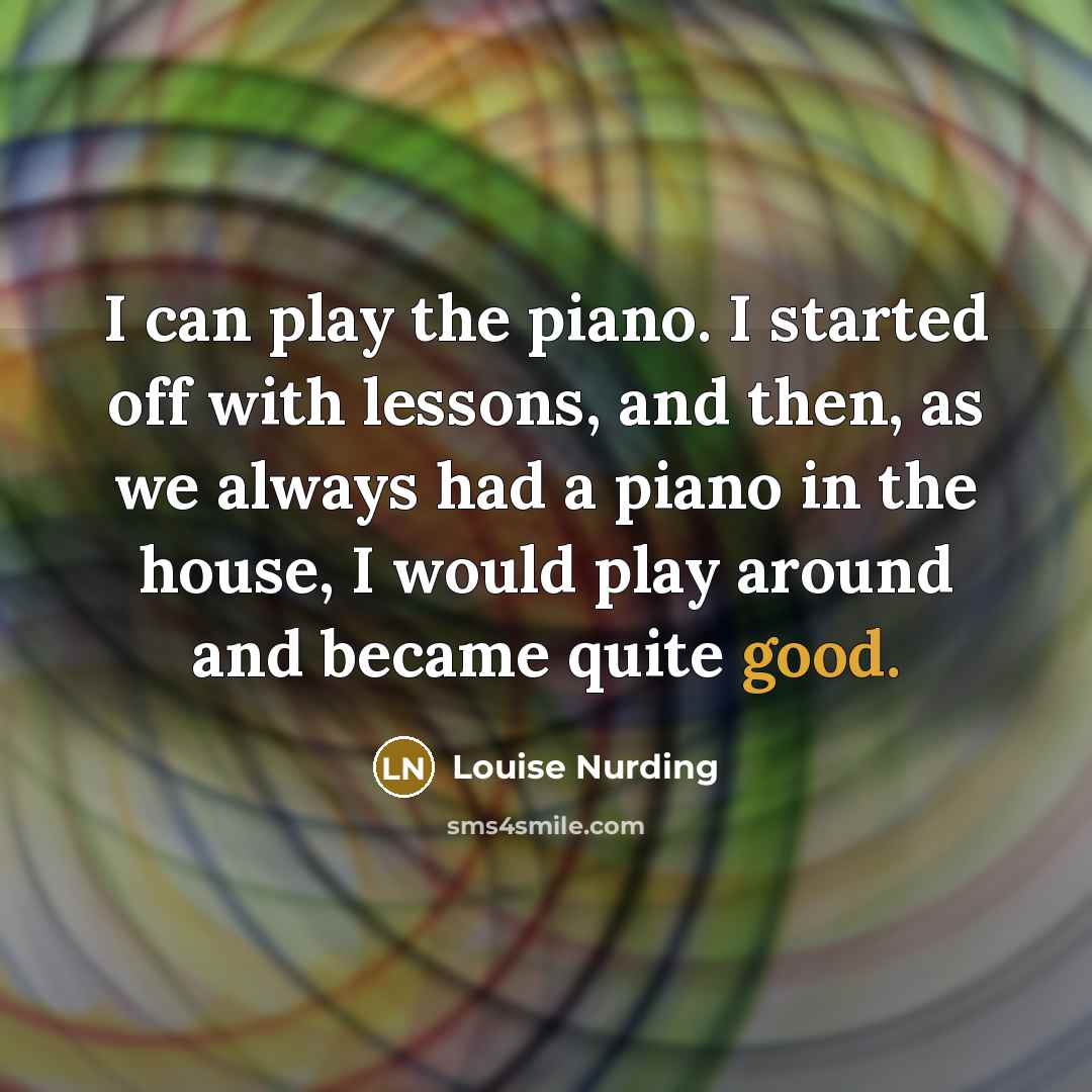 “I can play the piano. I started off with lessons, and then, as we always had a piano in the house, I would play around and became quite good.” quote by Louise Nurding