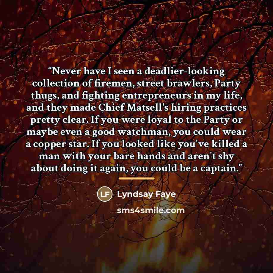 “Never have I seen a deadlier-looking collection of firemen, street brawlers, Party thugs, and fighting entrepreneurs in my life, and they made Chief Matsell's hiring practices pretty clear. If you were loyal to the Party or maybe even a good watchman, you could wear a copper star. If you looked…” quote by Lyndsay Faye