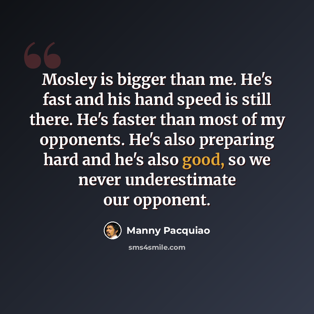 “Mosley is bigger than me. He's fast and his hand speed is still there. He's faster than most of my opponents. He's also preparing hard and he's also good, so we never underestimate our opponent.” quote by Manny Pacquiao
