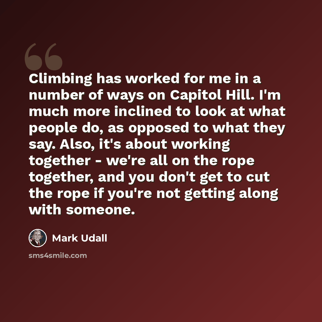 “Climbing has worked for me in a number of ways on Capitol Hill. I'm much more inclined to look at what people do, as opposed to what they say. Also, it's about working together - we're all on the rope together, and you don't get to cut the rope if you're not getting along with someone.” quote by Mark Udall