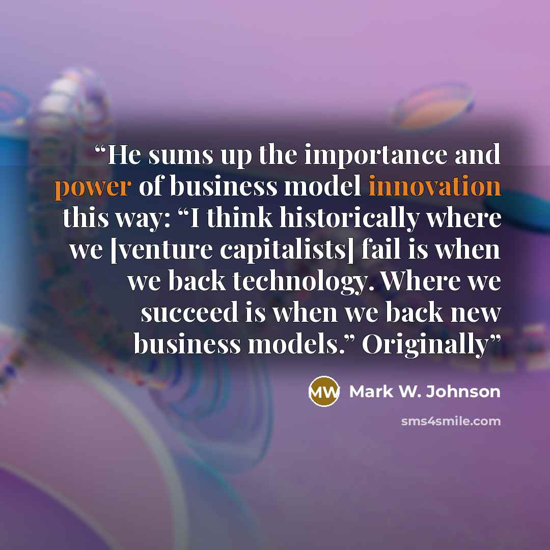 “He sums up the importance and power of business model innovation this way: “I think historically where we [venture capitalists] fail is when we back technology. Where we succeed is when we back new business models.” Originally” quote by Mark W. Johnson