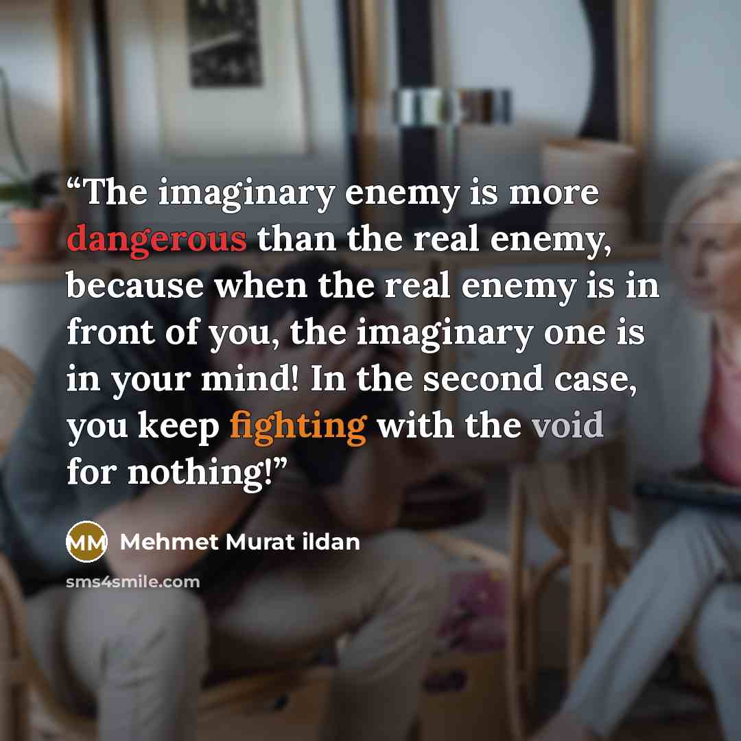 “The imaginary enemy is more dangerous than the real enemy, because when the real enemy is in front of you, the imaginary one is in your mind! In the second case, you keep fighting with the void for nothing!” quote by Mehmet Murat ildan