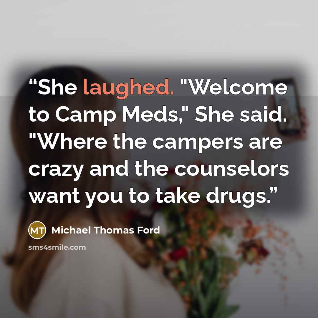 “She laughed. "Welcome to Camp Meds," She said. "Where the campers are crazy and the counselors want you to take drugs.” quote by Michael Thomas Ford
