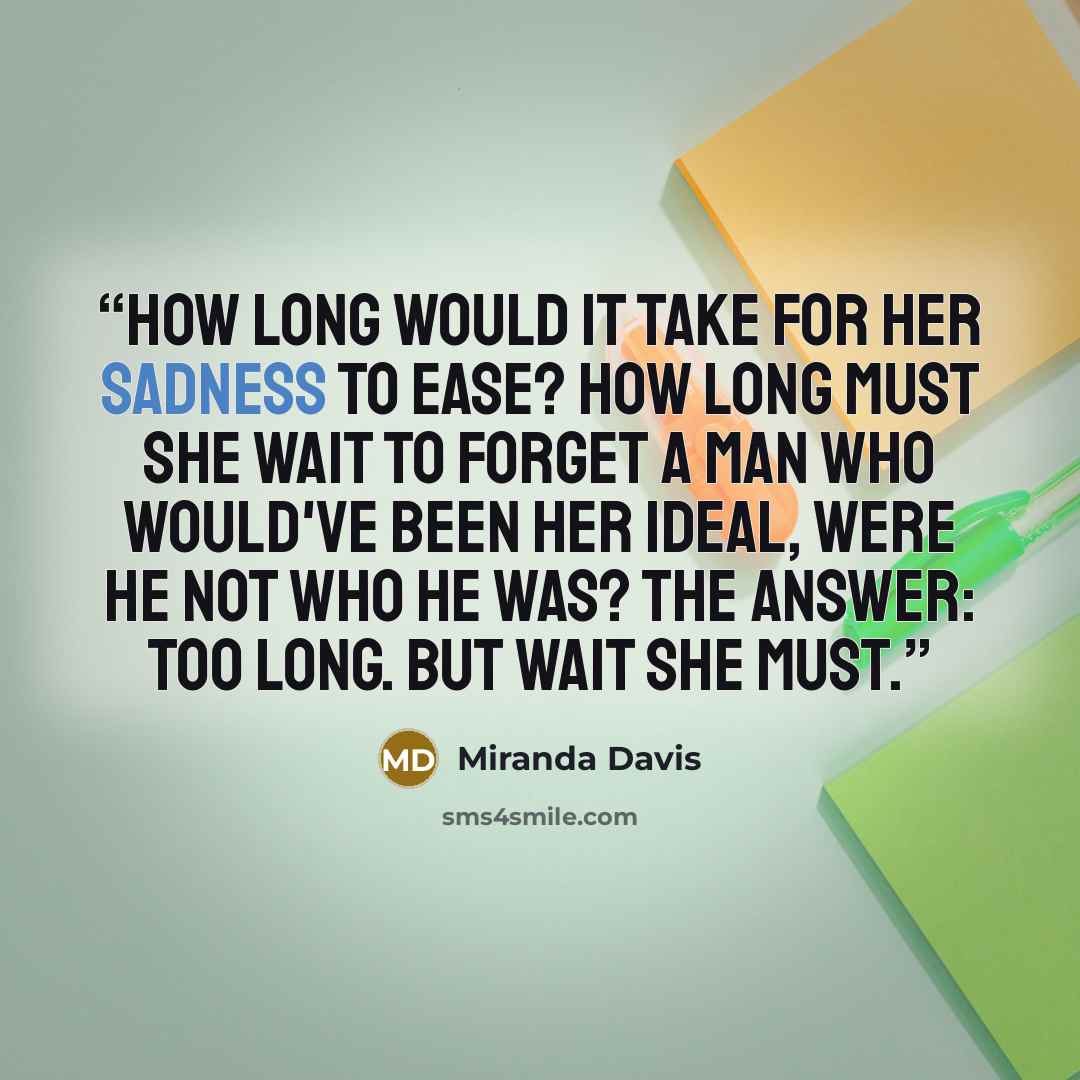 “How long would it take for her sadness to ease? How long must she wait to forget a man who would've been her ideal, were he not who he was? The answer: too long. But wait she must.” quote by Miranda Davis