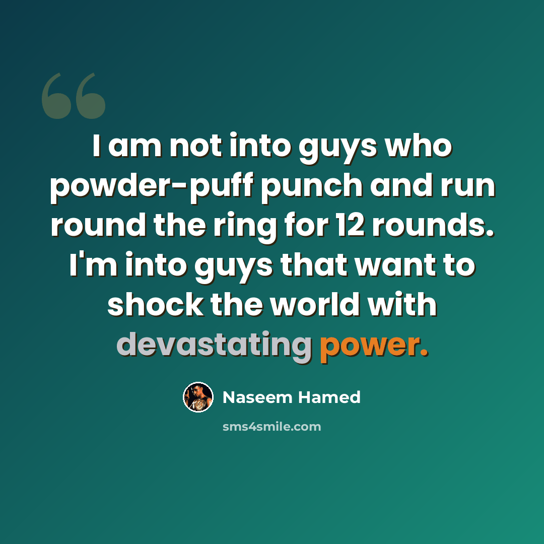 “I am not into guys who powder-puff punch and run round the ring for 12 rounds. I'm into guys that want to shock the world with devastating power.” quote by Naseem Hamed