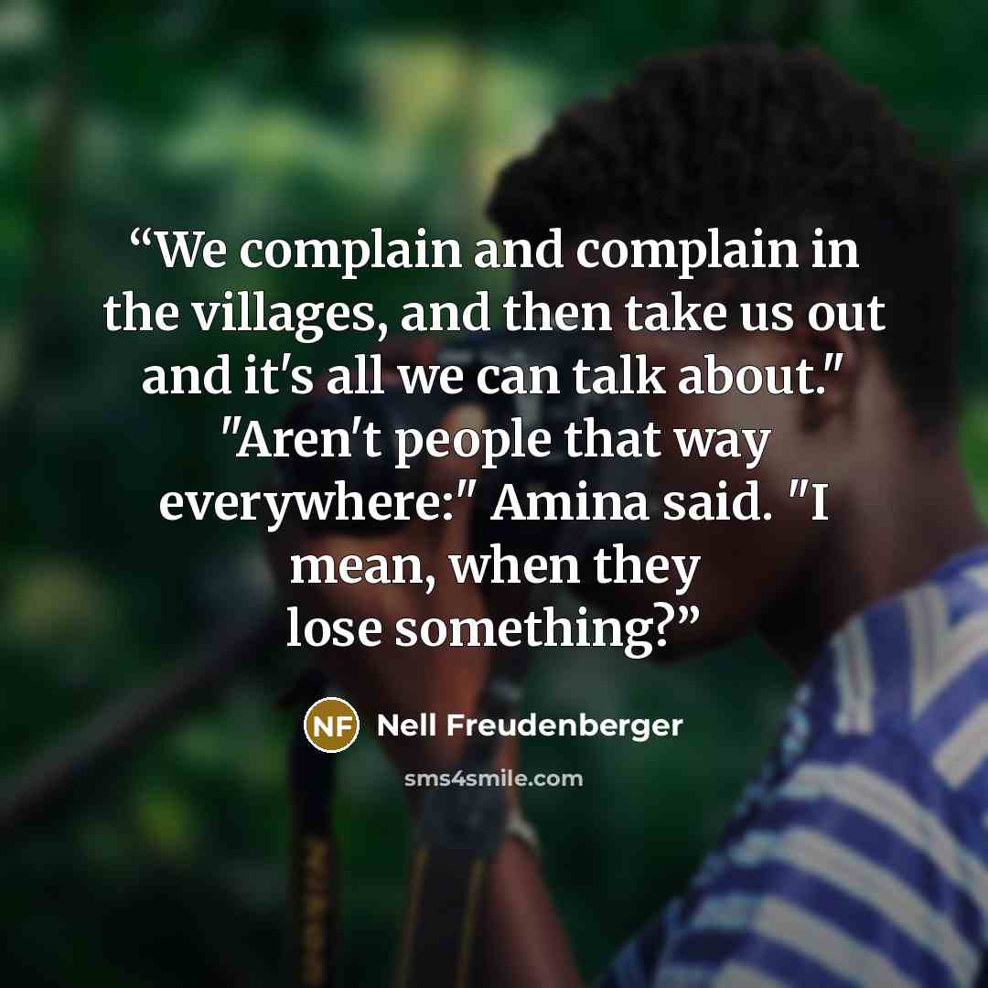 “We complain and complain in the villages, and then take us out and it's all we can talk about." "Aren't people that way everywhere:" Amina said. "I mean, when they lose something?” quote by Nell Freudenberger