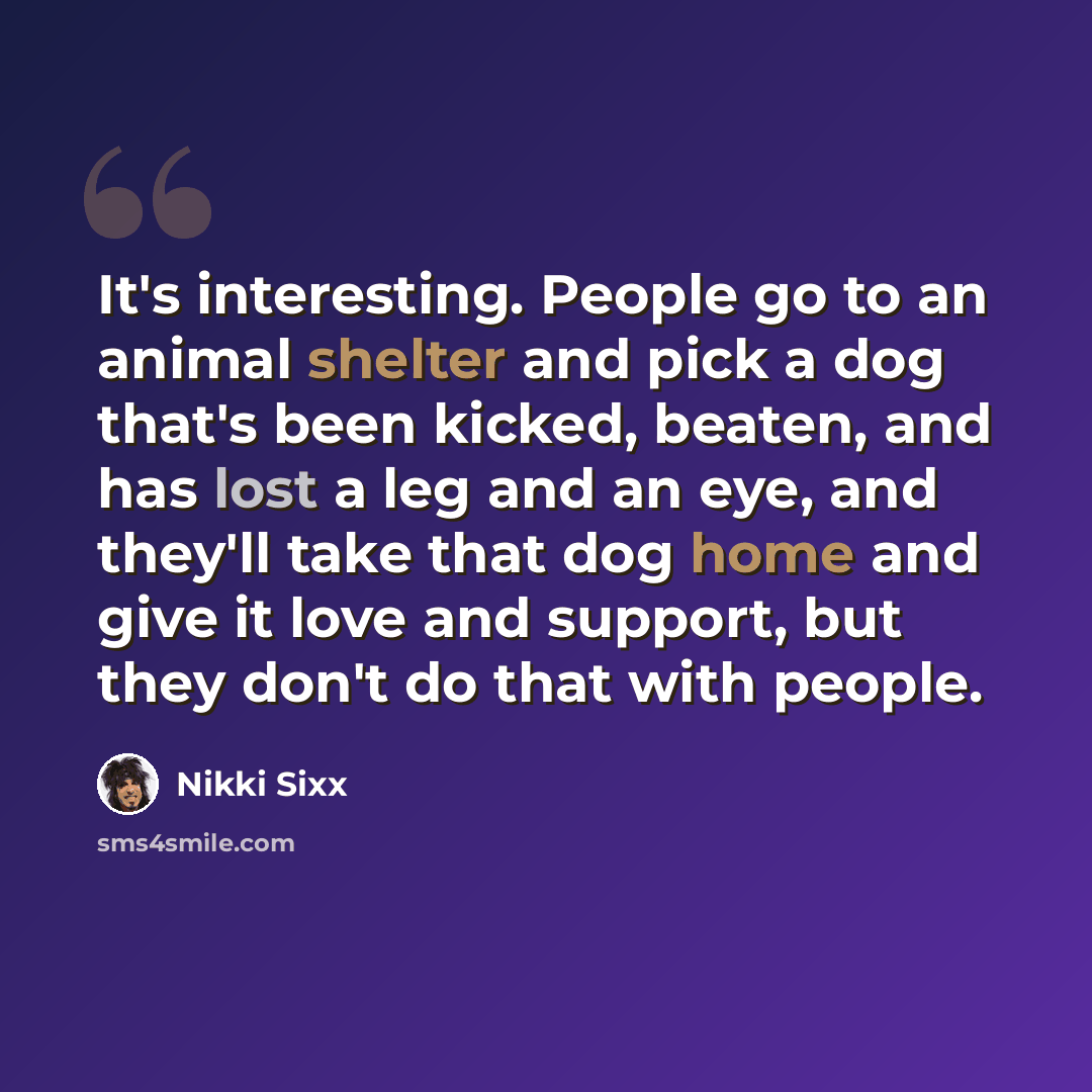 “It's interesting. People go to an animal shelter and pick a dog that's been kicked, beaten, and has lost a leg and an eye, and they'll take that dog home and give it love and support, but they don't do that with people.” quote by Nikki Sixx