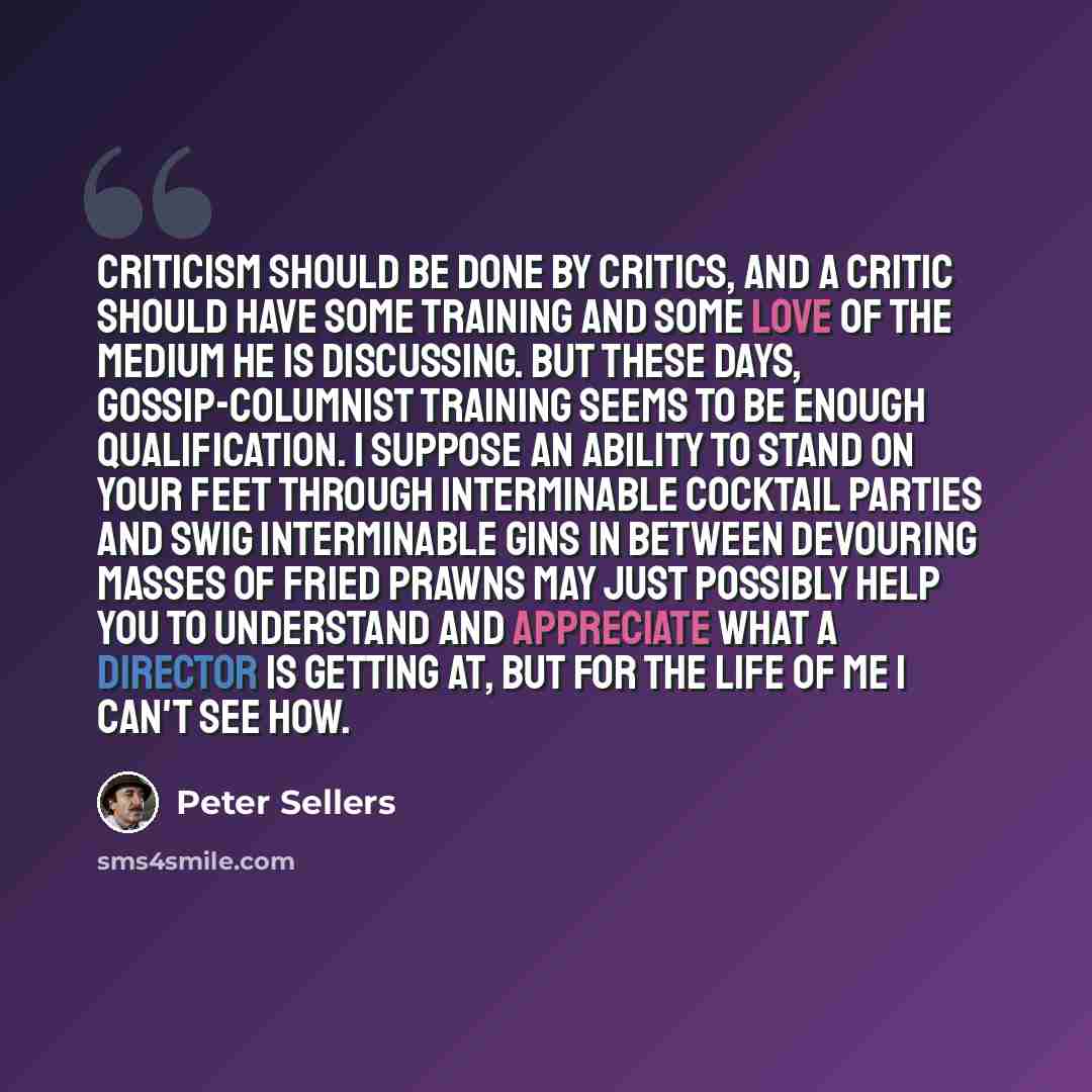 “Criticism should be done by critics, and a critic should have some training and some love of the medium he is discussing. But these days, gossip-columnist training seems to be enough qualification. I suppose an ability to stand on your feet through interminable cocktail parties and swig…” quote by Peter Sellers
