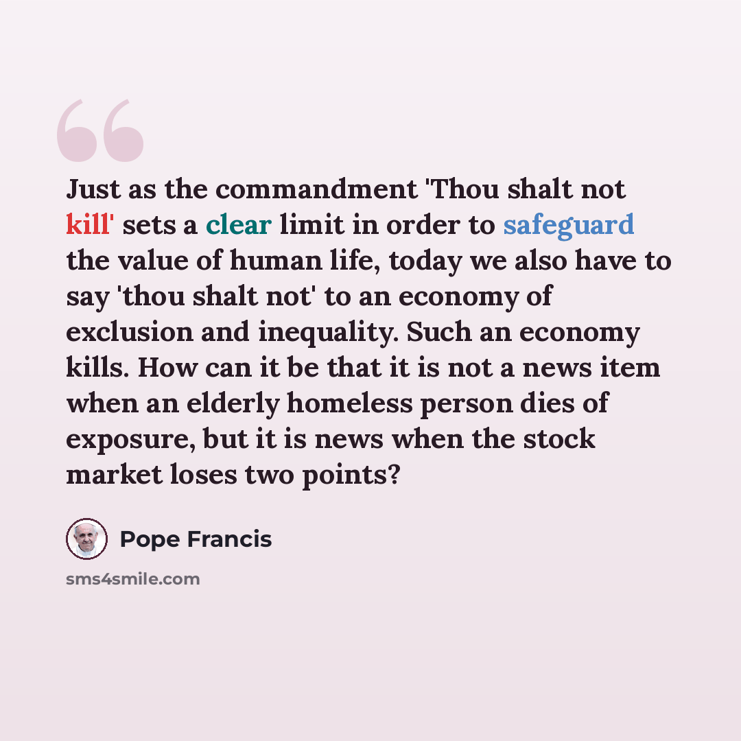 “Just as the commandment 'Thou shalt not kill' sets a clear limit in order to safeguard the value of human life, today we also have to say 'thou shalt not' to an economy of exclusion and inequality. Such an economy kills. How can it be that it is not a news item when an elderly homeless person dies…” quote by Pope Francis