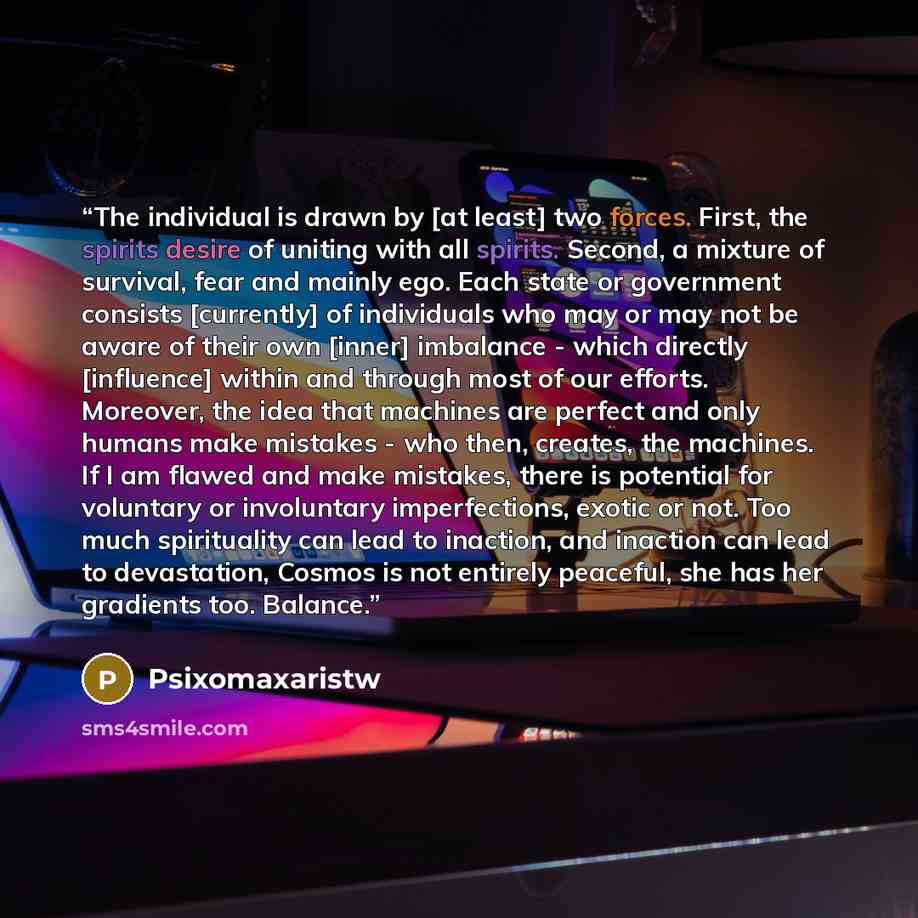 “The individual is drawn by [at least] two forces. First, the spirits desire of uniting with all spirits. Second, a mixture of survival, fear and mainly ego. Each state or government consists [currently] of individuals who may or may not be aware of their own [inner] imbalance - which directly…” quote by Psixomaxaristw