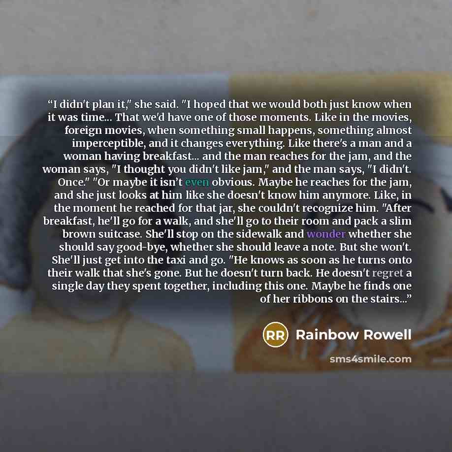“I didn't plan it," she said. "I hoped that we would both just know when it was time... That we'd have one of those moments. Like in the movies, foreign movies, when something small happens, something almost imperceptible, and it changes everything. Like there's a man and a woman having…” quote by Rainbow Rowell