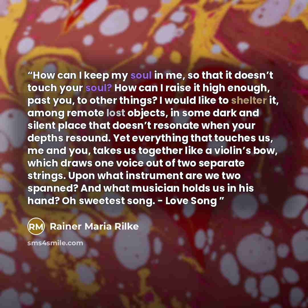 “How can I keep my soul in me, so that it doesn’t touch your soul? How can I raise it high enough, past you, to other things? I would like to shelter it, among remote lost objects, in some dark and silent place that doesn’t resonate when your depths resound. Yet everything that touches us, me and…” quote by Rainer Maria Rilke