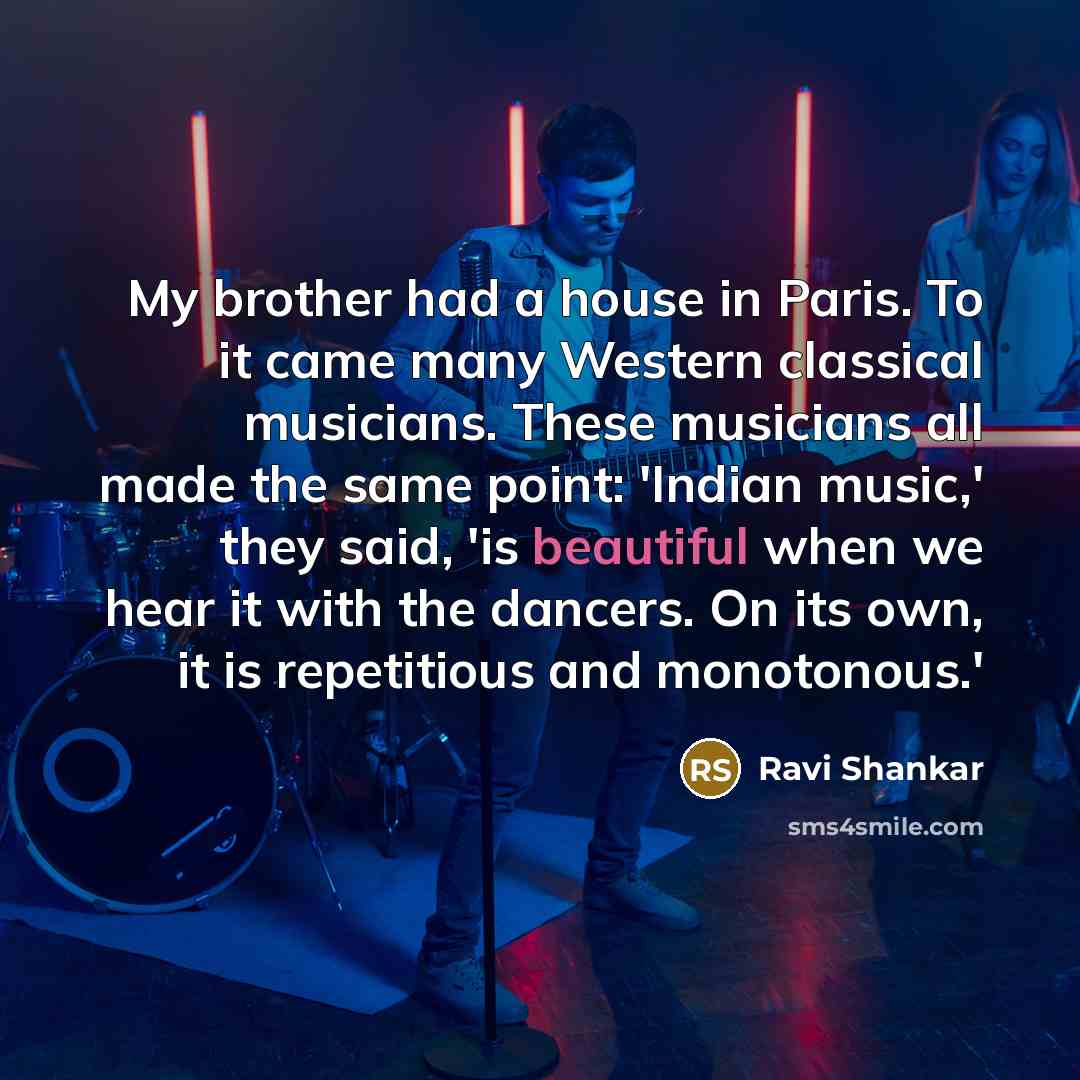 “My brother had a house in Paris. To it came many Western classical musicians. These musicians all made the same point: 'Indian music,' they said, 'is beautiful when we hear it with the dancers. On its own, it is repetitious and monotonous.'” quote by Ravi Shankar