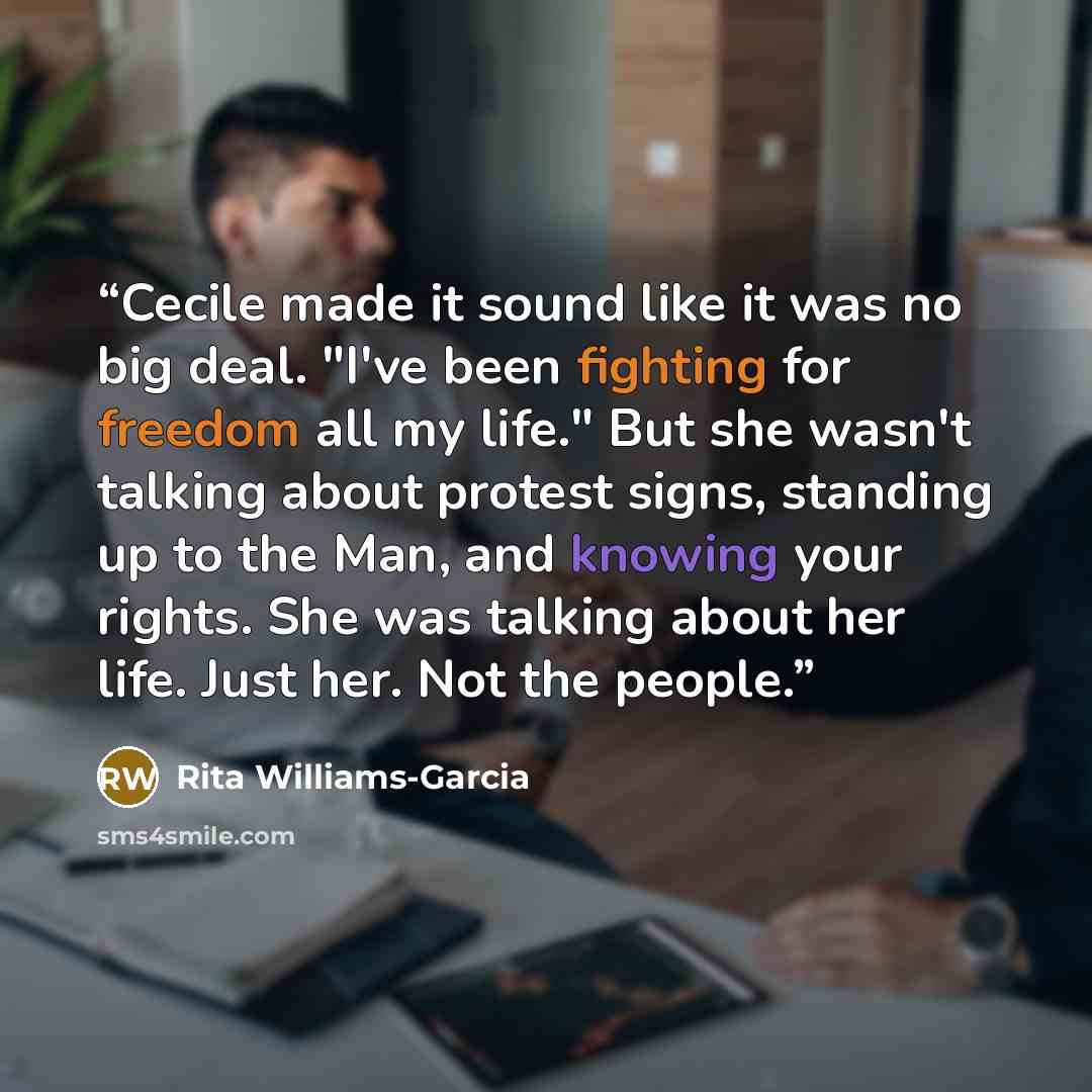 “Cecile made it sound like it was no big deal. "I've been fighting for freedom all my life." But she wasn't talking about protest signs, standing up to the Man, and knowing your rights. She was talking about her life. Just her. Not the people.” quote by Rita Williams-Garcia