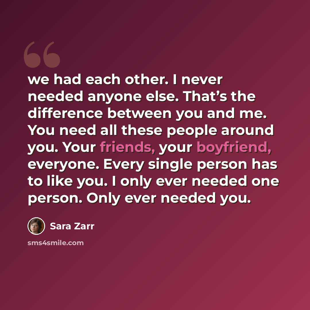 “we had each other. I never needed anyone else. That’s the difference between you and me. You need all these people around you. Your friends, your boyfriend, everyone. Every single person has to like you. I only ever needed one person. Only ever needed you.” quote by Sara Zarr