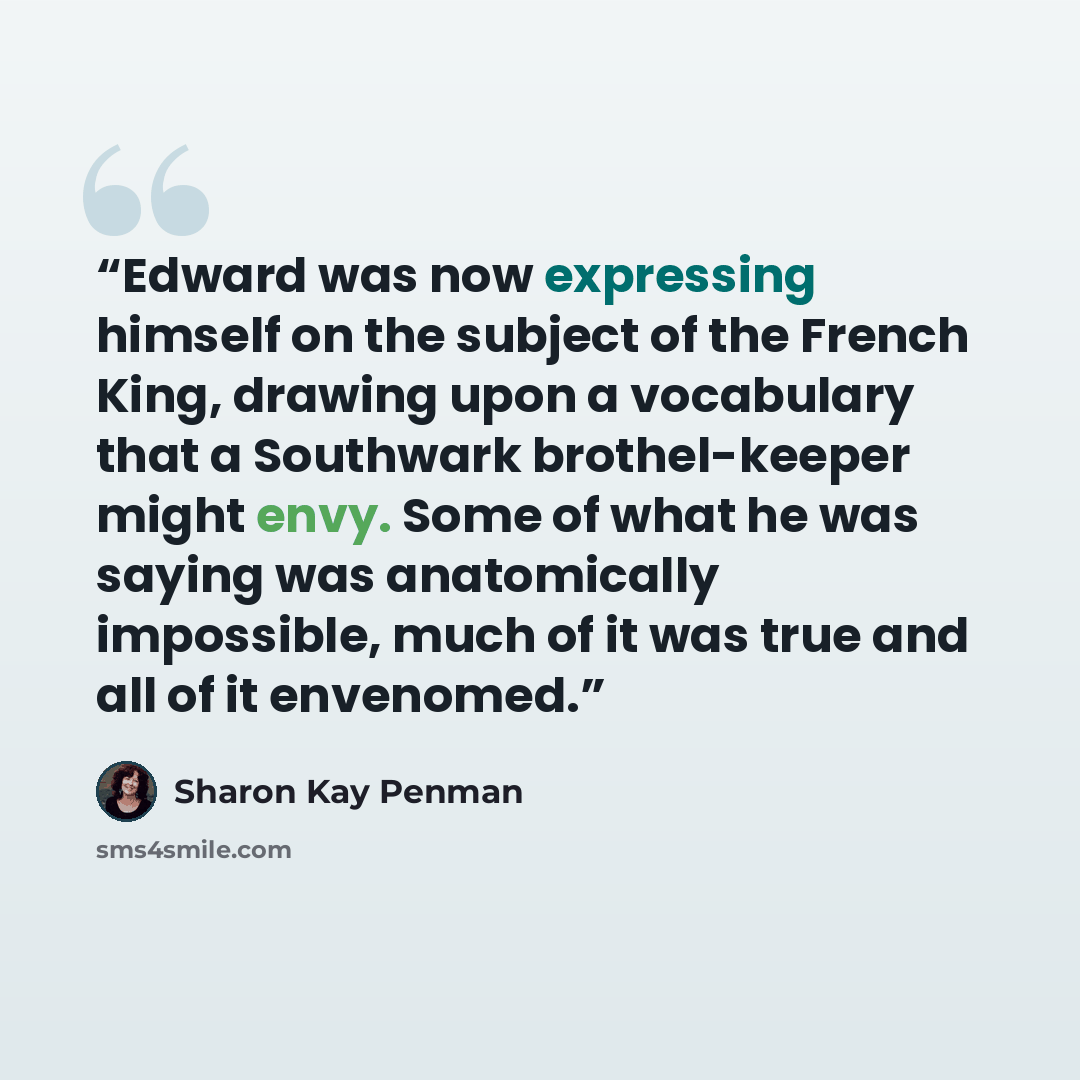 “Edward was now expressing himself on the subject of the French King, drawing upon a vocabulary that a Southwark brothel-keeper might envy. Some of what he was saying was anatomically impossible, much of it was true and all of it envenomed.” quote by Sharon Kay Penman