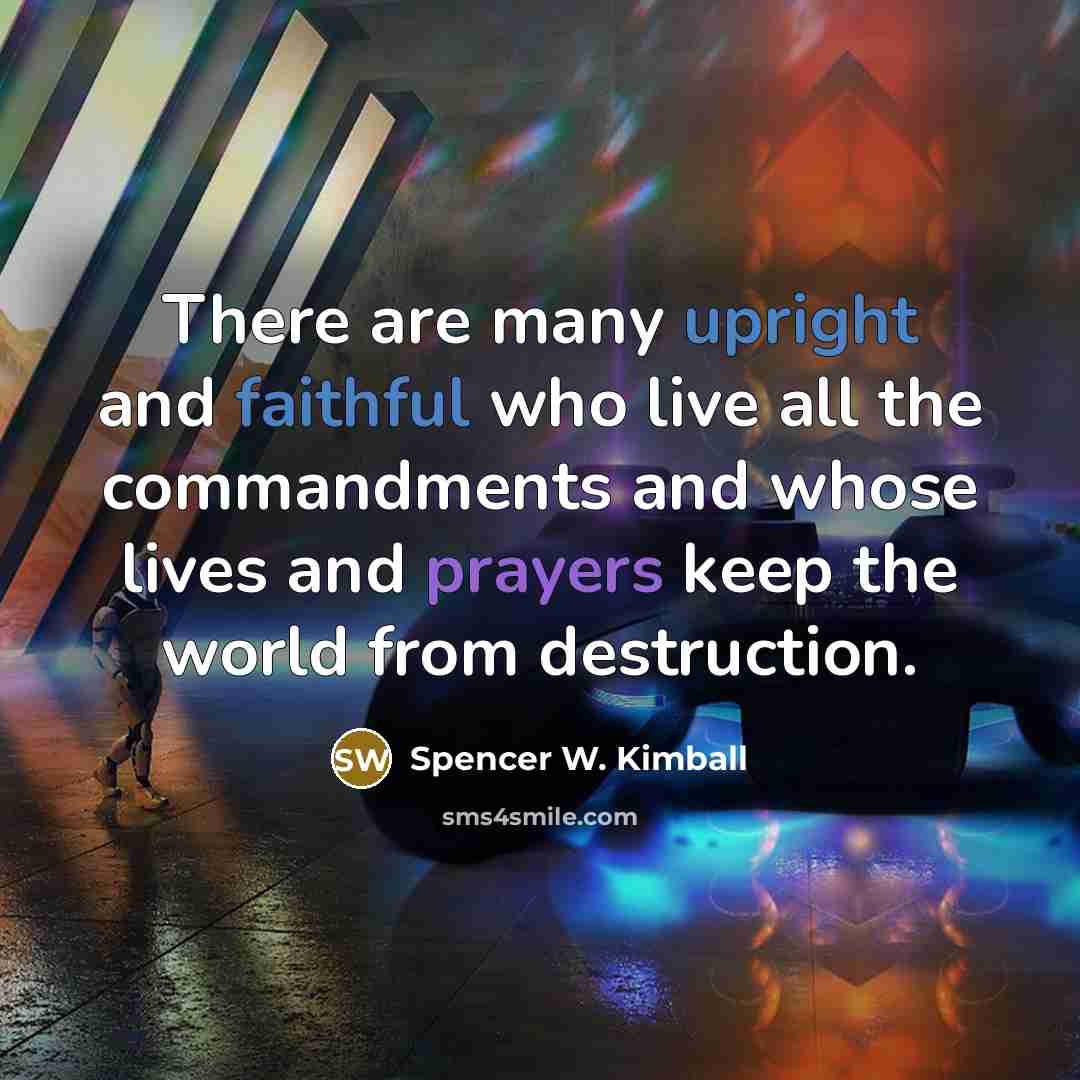 “There are many upright and faithful who live all the commandments and whose lives and prayers keep the world from destruction.” quote by Spencer W. Kimball