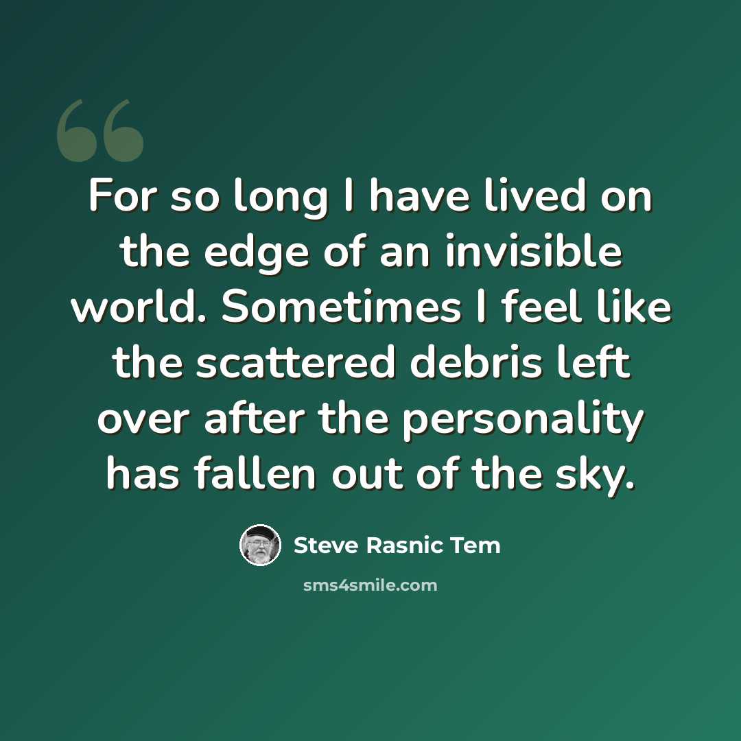 “For so long I have lived on the edge of an invisible world. Sometimes I feel like the scattered debris left over after the personality has fallen out of the sky.” quote by Steve Rasnic Tem