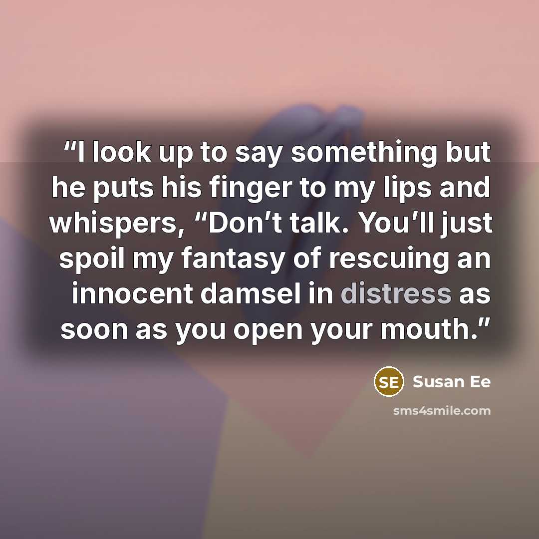 “I look up to say something but he puts his finger to my lips and whispers, “Don’t talk. You’ll just spoil my fantasy of rescuing an innocent damsel in distress as soon as you open your mouth.” quote by Susan Ee