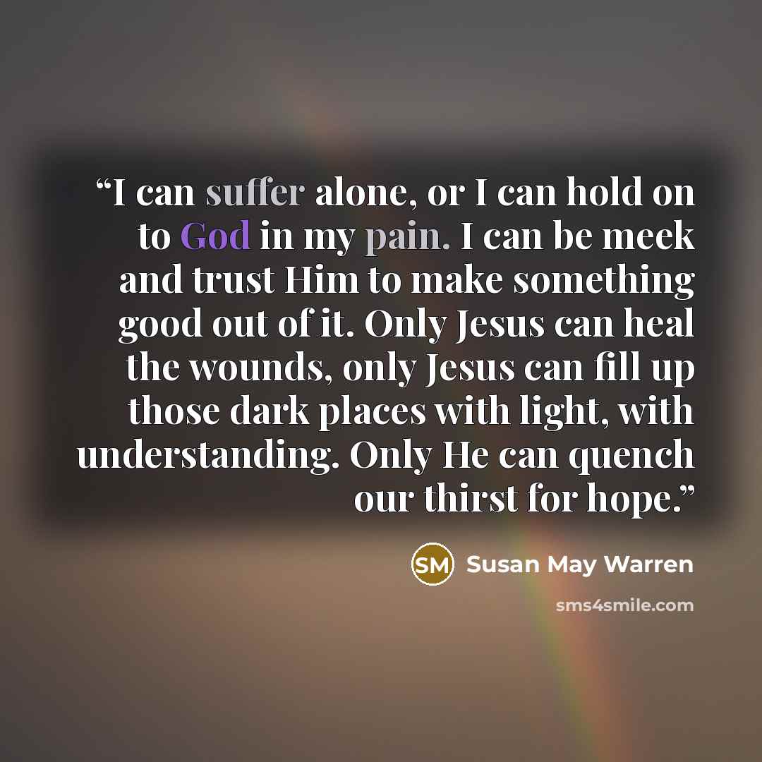 “I can suffer alone, or I can hold on to God in my pain. I can be meek and trust Him to make something good out of it. Only Jesus can heal the wounds, only Jesus can fill up those dark places with light, with understanding. Only He can quench our thirst for hope.” quote by Susan May Warren