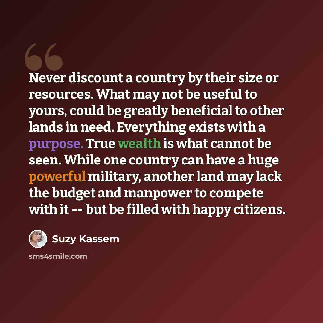 “Never discount a country by their size or resources. What may not be useful to yours, could be greatly beneficial to other lands in need. Everything exists with a purpose. True wealth is what cannot be seen. While one country can have a huge powerful military, another land may lack the budget and…” quote by Suzy Kassem