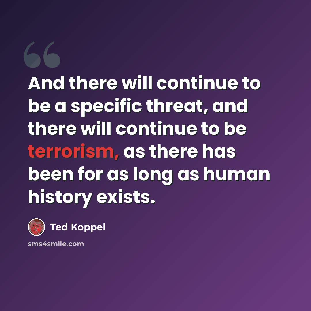 “And there will continue to be a specific threat, and there will continue to be terrorism, as there has been for as long as human history exists.” quote by Ted Koppel