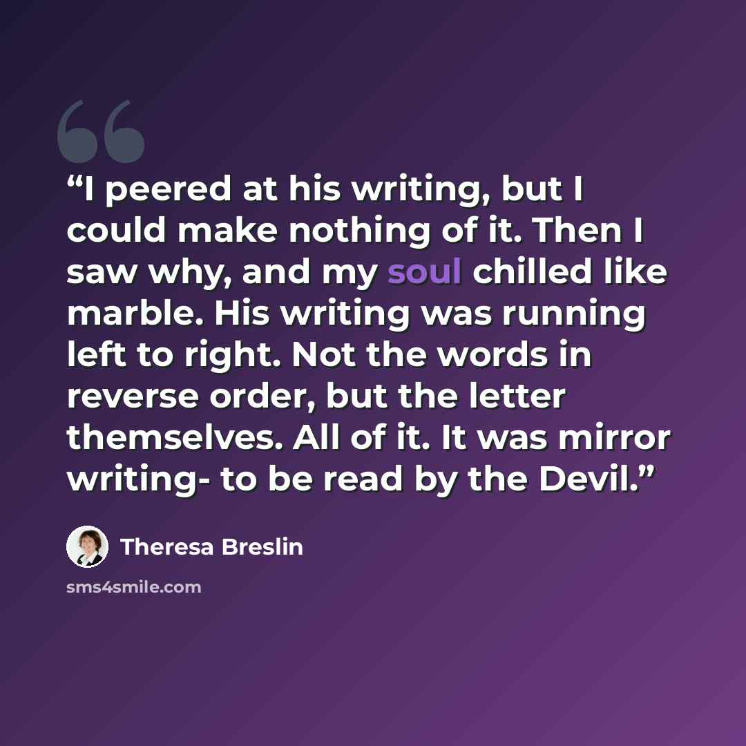 “I peered at his writing, but I could make nothing of it. Then I saw why, and my soul chilled like marble. His writing was running left to right. Not the words in reverse order, but the letter themselves. All of it. It was mirror writing- to be read by the Devil.” quote by Theresa Breslin