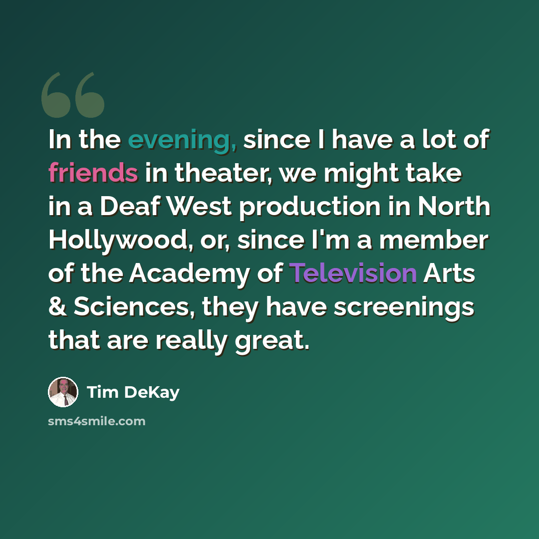 “In the evening, since I have a lot of friends in theater, we might take in a Deaf West production in North Hollywood, or, since I'm a member of the Academy of Television Arts & Sciences, they have screenings that are really great.” quote by Tim DeKay