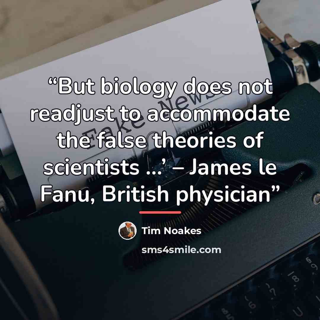 “But biology does not readjust to accommodate the false theories of scientists …’ – James le Fanu, British physician” quote by Tim Noakes