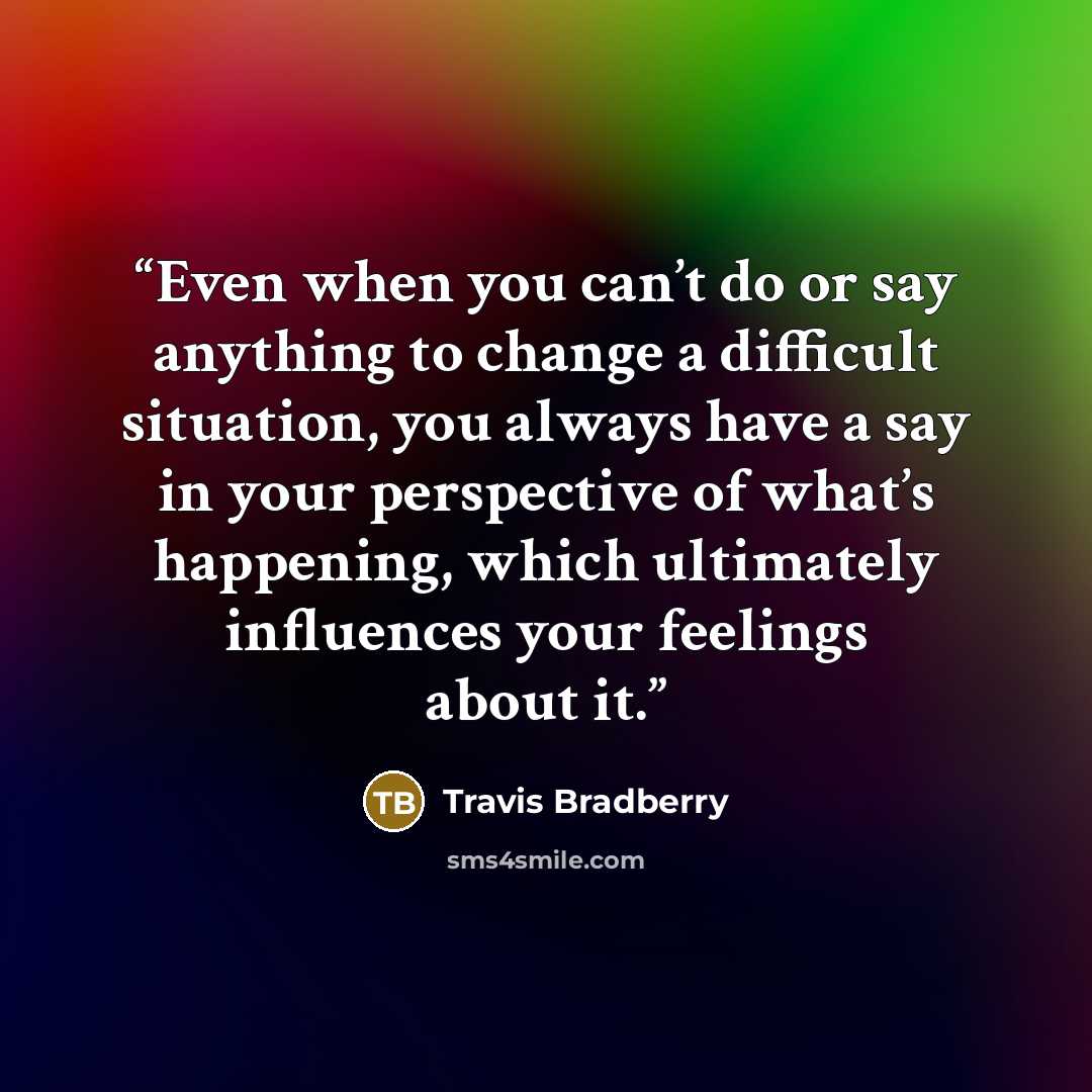 “Even when you can’t do or say anything to change a difficult situation, you always have a say in your perspective of what’s happening, which ultimately influences your feelings about it.” quote by Travis Bradberry