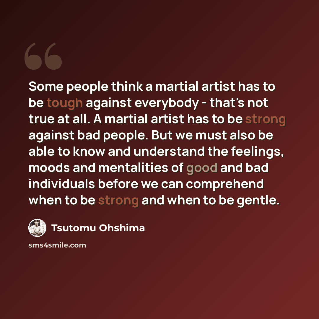 “Some people think a martial artist has to be tough against everybody - that's not true at all. A martial artist has to be strong against bad people. But we must also be able to know and understand the feelings, moods and mentalities of good and bad individuals before we can comprehend when to be…” quote by Tsutomu Ohshima