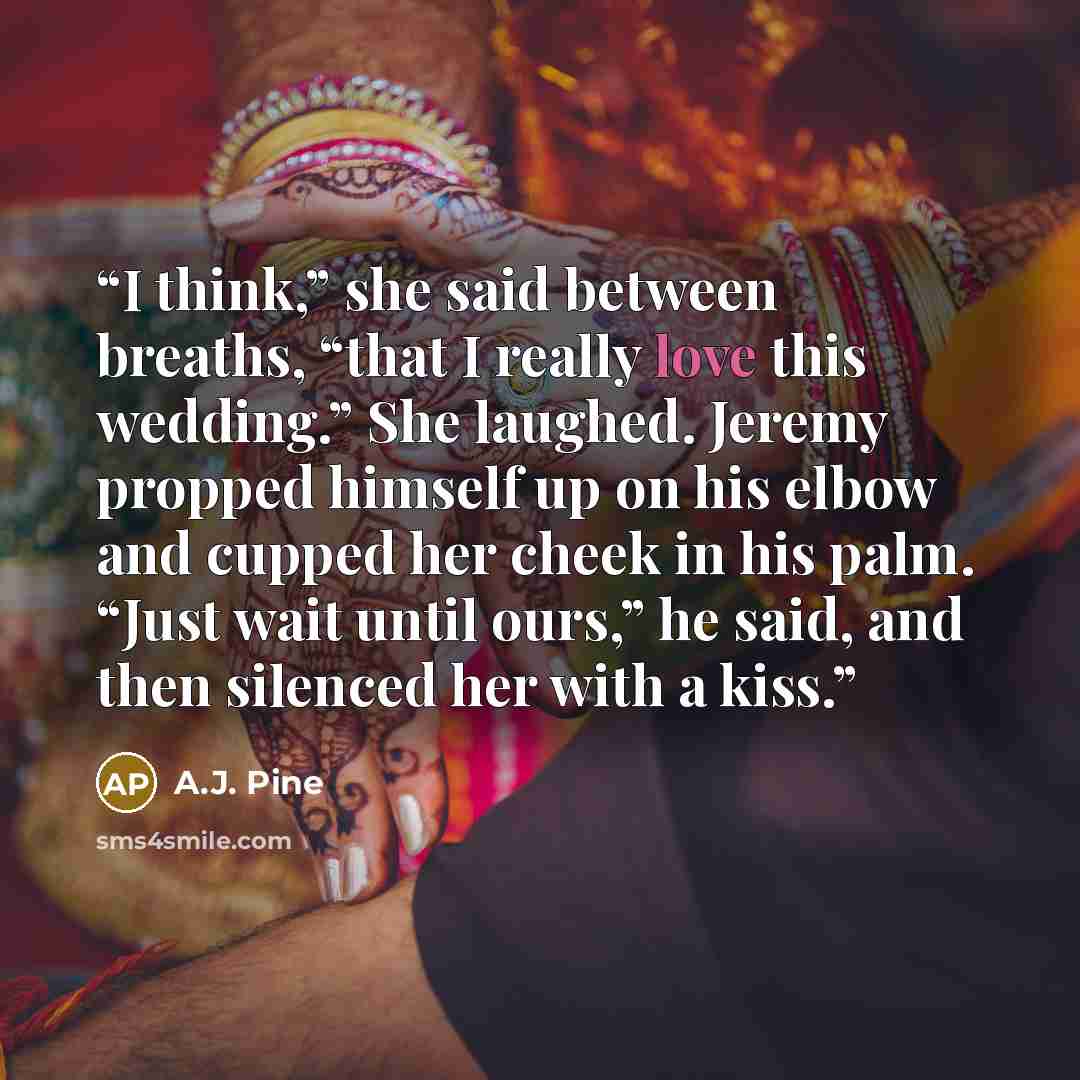 “I think,” she said between breaths, “that I really love this wedding.” She laughed. Jeremy propped himself up on his elbow and cupped her cheek in his palm. “Just wait until ours,” he said, and then silenced her with a kiss.” quote by A.J. Pine