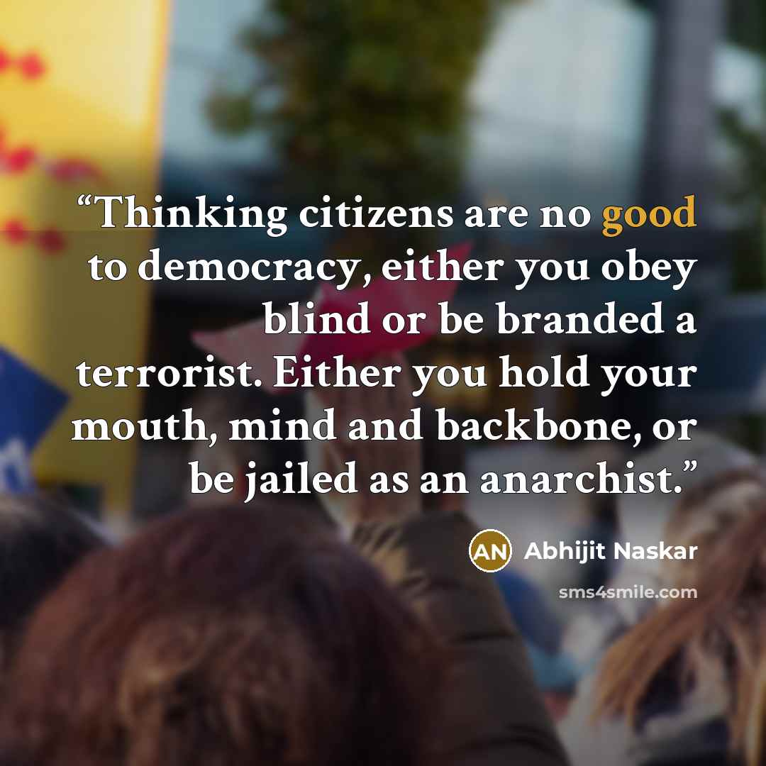 “Thinking citizens are no good to democracy, either you obey blind or be branded a terrorist. Either you hold your mouth, mind and backbone, or be jailed as an anarchist.” quote by Abhijit Naskar