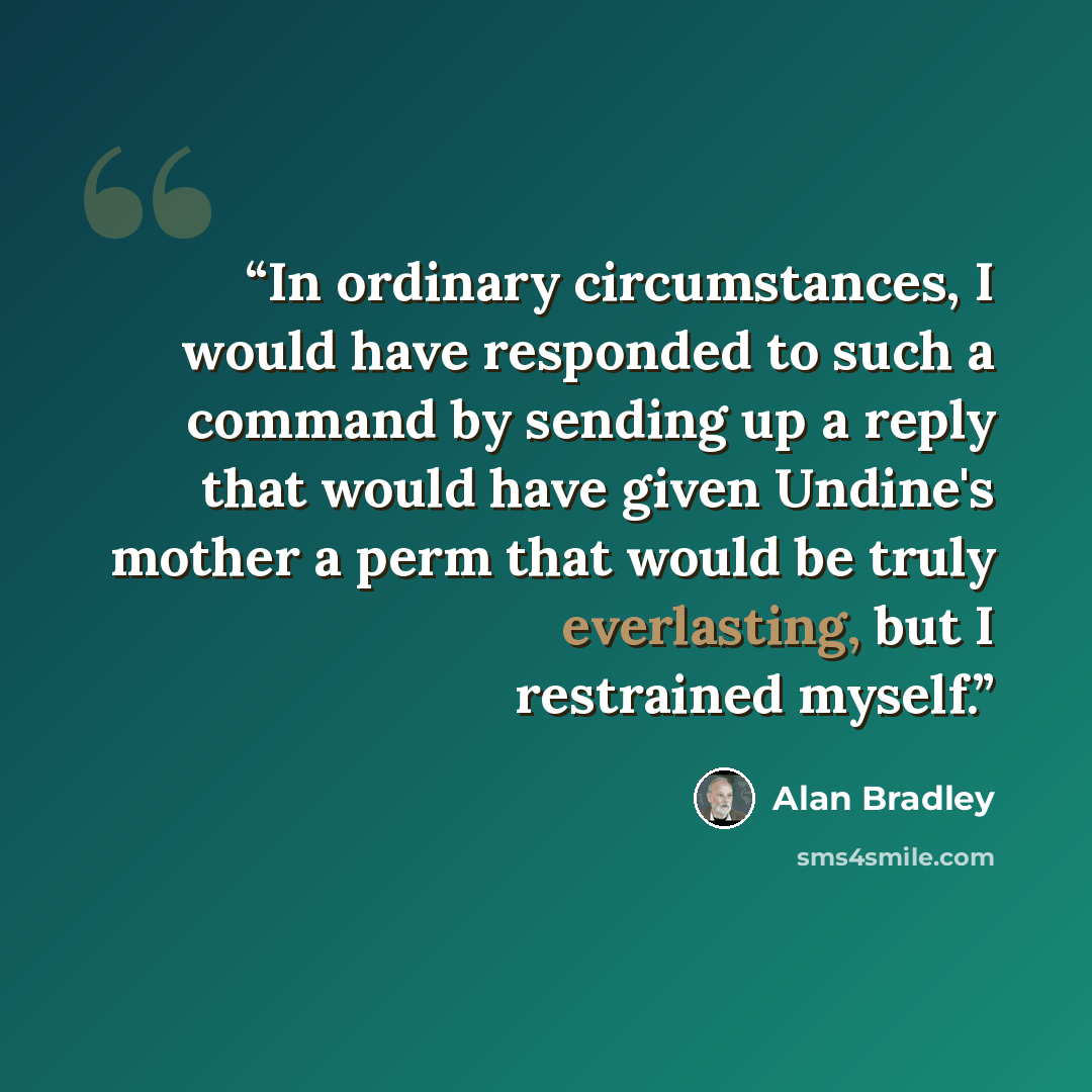 “In ordinary circumstances, I would have responded to such a command by sending up a reply that would have given Undine's mother a perm that would be truly everlasting, but I restrained myself.” quote by Alan Bradley