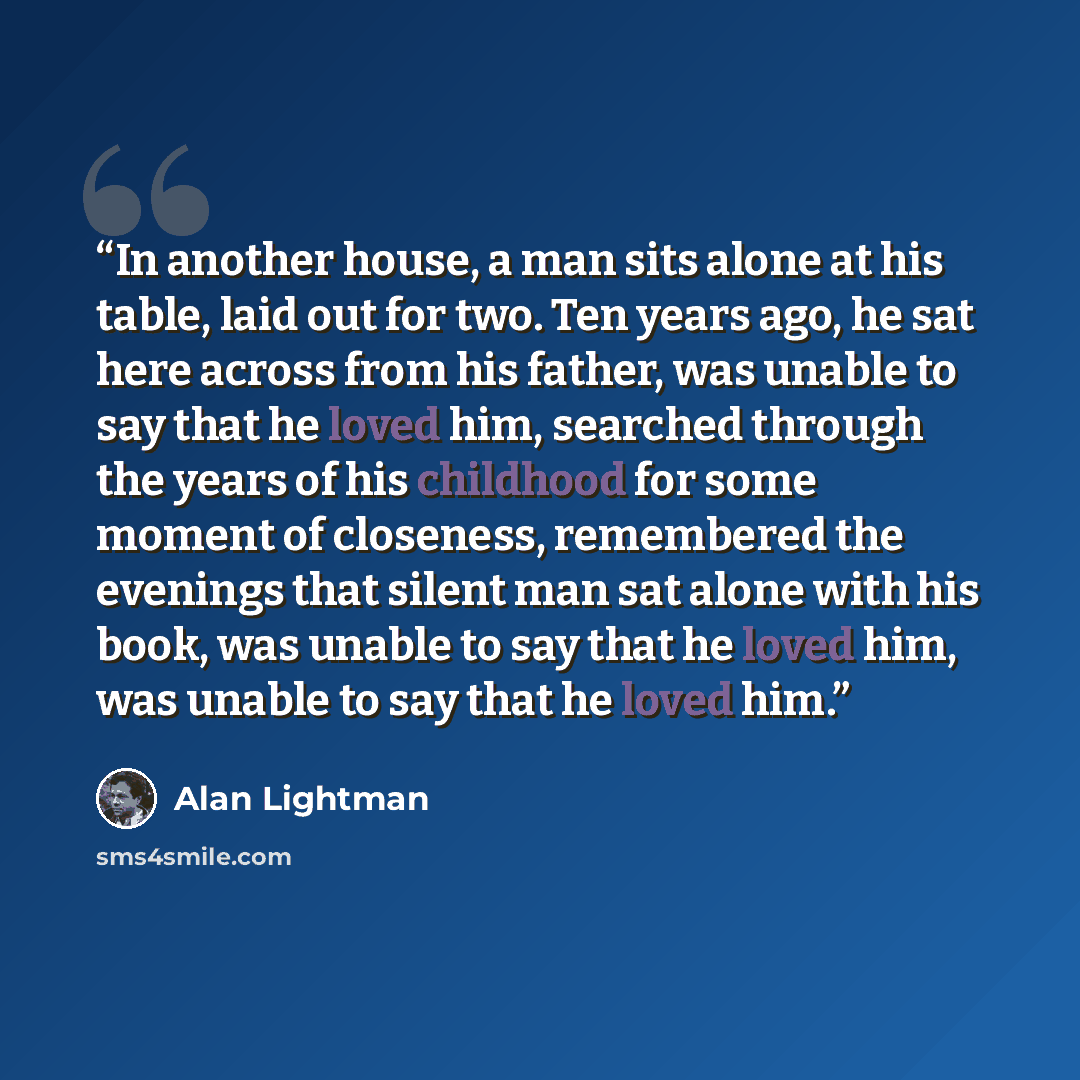 “In another house, a man sits alone at his table, laid out for two. Ten years ago, he sat here across from his father, was unable to say that he loved him, searched through the years of his childhood for some moment of closeness, remembered the evenings that silent man sat alone with his book, was…” quote by Alan Lightman