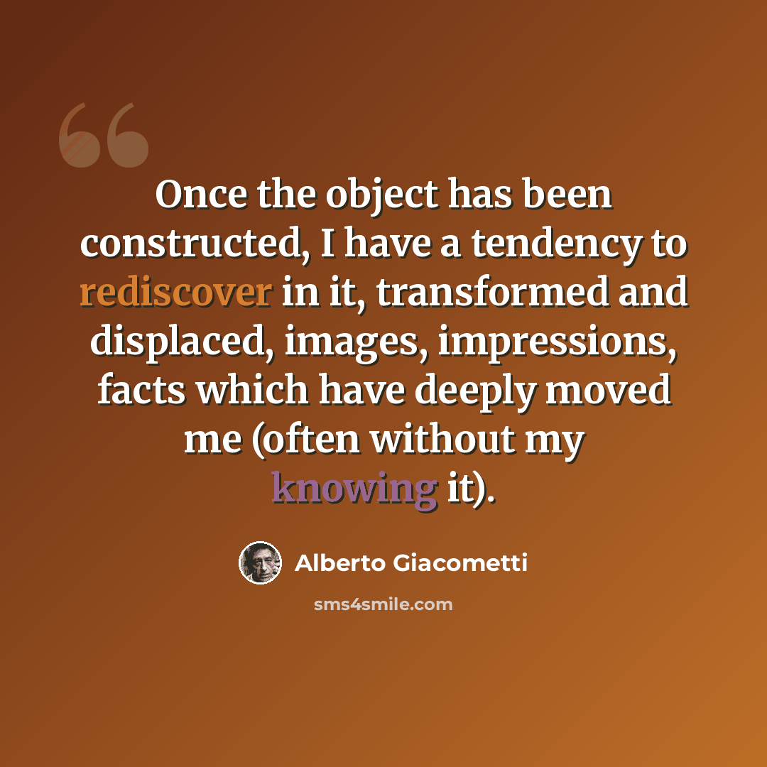 “Once the object has been constructed, I have a tendency to rediscover in it, transformed and displaced, images, impressions, facts which have deeply moved me (often without my knowing it).” quote by Alberto Giacometti