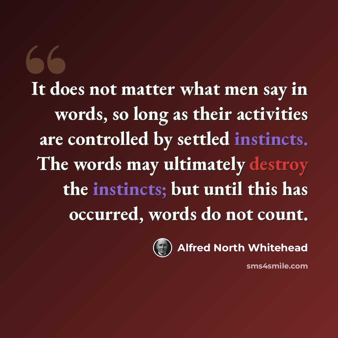 “It does not matter what men say in words, so long as their activities are controlled by settled instincts. The words may ultimately destroy the instincts; but until this has occurred, words do not count.” quote by Alfred North Whitehead