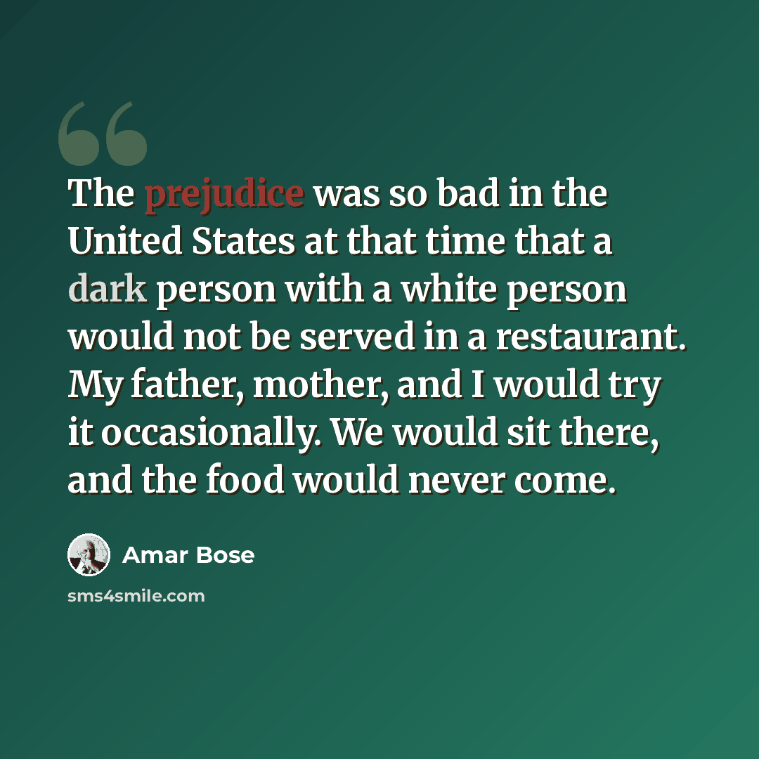 “The prejudice was so bad in the United States at that time that a dark person with a white person would not be served in a restaurant. My father, mother, and I would try it occasionally. We would sit there, and the food would never come.” quote by Amar Bose