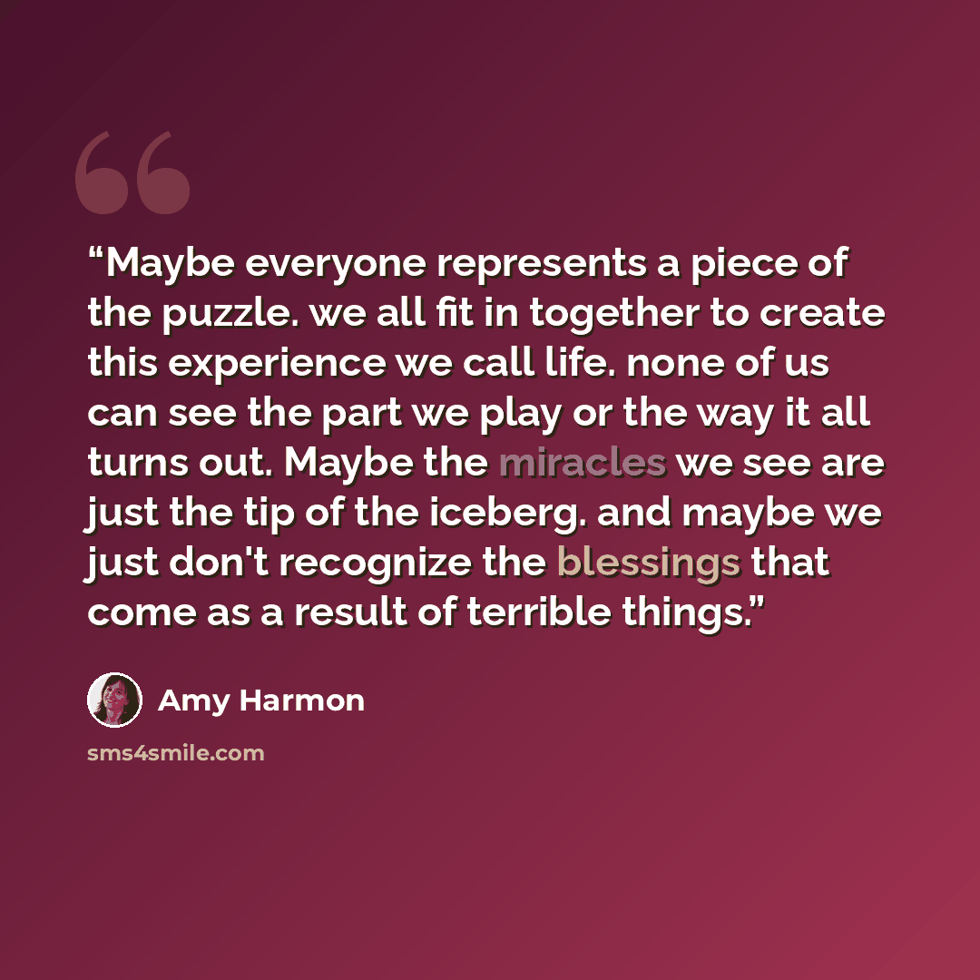 “Maybe everyone represents a piece of the puzzle. we all fit in together to create this experience we call life. none of us can see the part we play or the way it all turns out. Maybe the miracles we see are just the tip of the iceberg. and maybe we just don't recognize the blessings that come as a…” quote by Amy Harmon