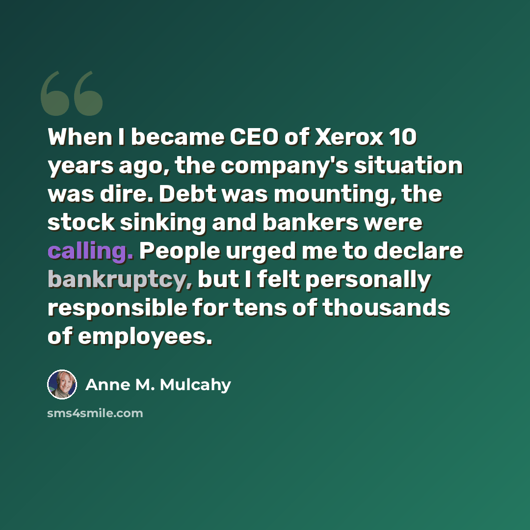 “When I became CEO of Xerox 10 years ago, the company's situation was dire. Debt was mounting, the stock sinking and bankers were calling. People urged me to declare bankruptcy, but I felt personally responsible for tens of thousands of employees.” quote by Anne M. Mulcahy
