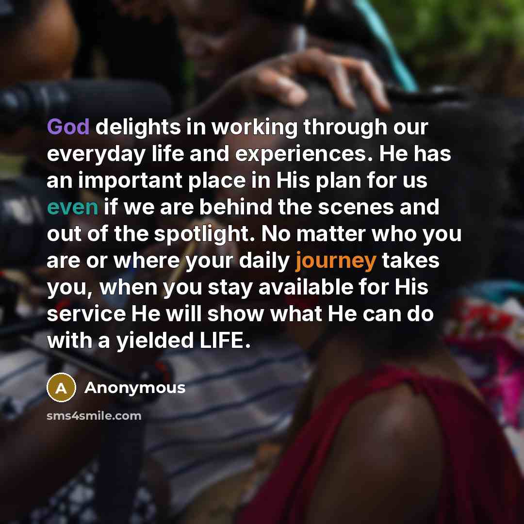 “God delights in working through our everyday life and experiences. He has an important place in His plan for us even if we are behind the scenes and out of the spotlight. No matter who you are or where your daily journey takes you, when you stay available for His service He will show what He can…” quote by Anonymous