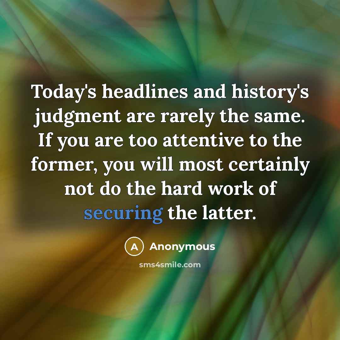 “Today's headlines and history's judgment are rarely the same. If you are too attentive to the former, you will most certainly not do the hard work of securing the latter.” quote by Anonymous