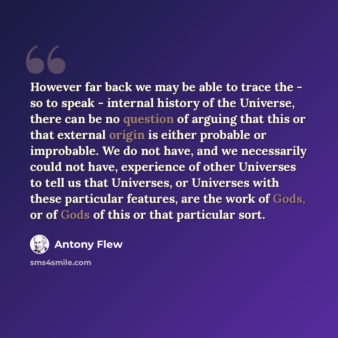 “However far back we may be able to trace the - so to speak - internal history of the Universe, there can be no question of arguing that this or that external origin is either probable or improbable. We do not have, and we necessarily could not have, experience of other Universes to tell us that…” quote by Antony Flew